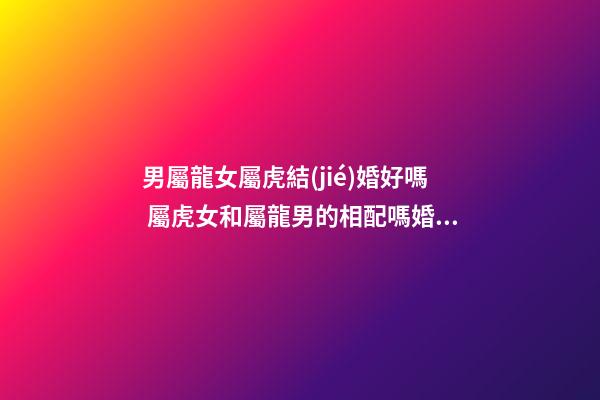男屬龍女屬虎結(jié)婚好嗎 屬虎女和屬龍男的相配嗎婚姻好嗎